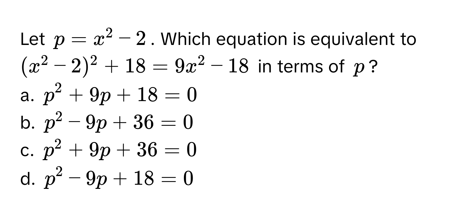 Let $p = x^2 - 2$. Which equation is equivalent to $(x^2 - 2)^2 + 18 = 9x^2 - 18$ in terms of $p$?

a. $p^2 + 9p + 18 = 0$
b. $p^2 - 9p + 36 = 0$
c. $p^2 + 9p + 36 = 0$
d. $p^2 - 9p + 18 = 0$