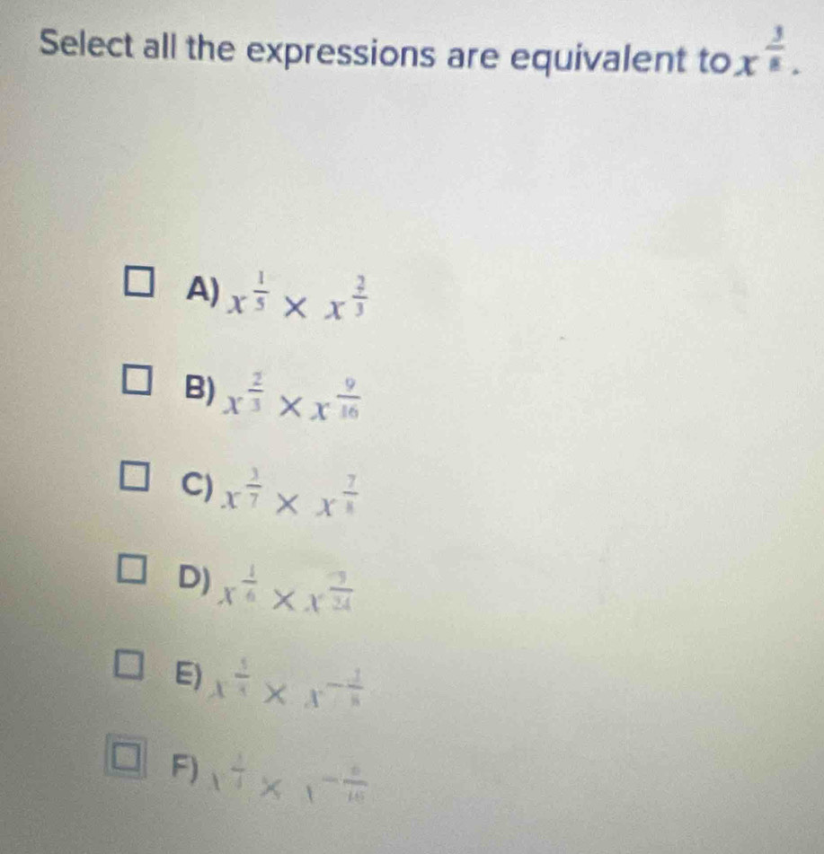 Select all the expressions are equivalent to x^(frac 3)8.
A) x^(frac 1)5* x^(frac 2)3
B) x^(frac 2)3* x^(frac 9)16
C) x^(frac 3)7* x^(frac 7)4
D) x^(frac 1)6* x^(frac 9)24
E) x^(frac 5)4* x^(-frac 1)8
F) x^(frac 1)4* x^(-frac 6)16