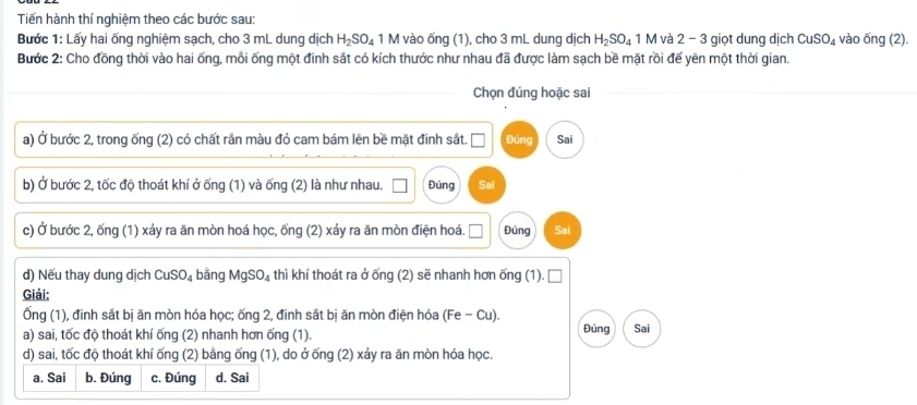 Tiến hành thí nghiệm theo các bước sau:
Bước 1: Lấy hai ống nghiệm sạch, cho 3 mL dung dịch H_2SO_4 1 M vào ống (1), cho 3 mL dung dịch H_2SO_4 1 M và 2 - 3 giọt dung dịch CuSO_4 vào ống (2).
Bước 2: Cho đồng thời vào hai ống, mỗi ống một đinh sắt có kích thước như nhau đã được làm sạch bề mặt rồi đế yên một thời gian.
Chọn đúng hoặc sai
a) Ở bước 2, trong ống (2) có chất rần màu đỏ cam bám lên bề mặt đinh sắt. Đúng Sai
b) Ở bước 2, tốc độ thoát khí ở ống (1) và ống (2) là như nhau. Đúng Sai
c) Ở bước 2, ống (1) xảy ra ăn mòn hoá học, ống (2) xảy ra ăn mòn điện hoá. Đúng Sai
d) Nếu thay dung dịch CuSO_4 bằng MgSO_4 thì khí thoát ra ở ống (2) sẽ nhanh hơn ống (1).
Giải:
Ống (1), đinh sắt bị ăn mòn hóa học; ống 2, đinh sắt bị ăn mòn điện hóa (Fe-Cu)
a) sai, tốc độ thoát khí ống (2) nhanh hơn ống (1). Đúng Sai
d) sai, tốc độ thoát khí ống (2) bằng ống (1), do ở ống (2) xảy ra ăn mòn hóa học.
a. Sai b. Đúng c. Đúng d. Sai