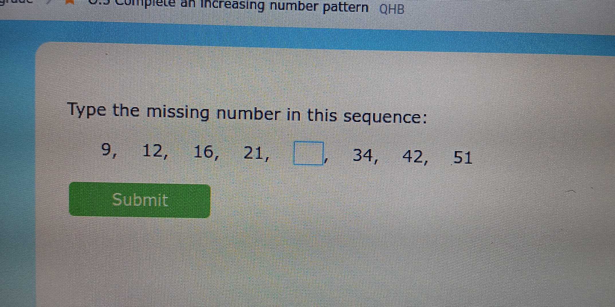 Complete an increasing number pattern QHB 
Type the missing number in this sequence:
9, 12, 16, 21, , 34, 42, 51
Submit