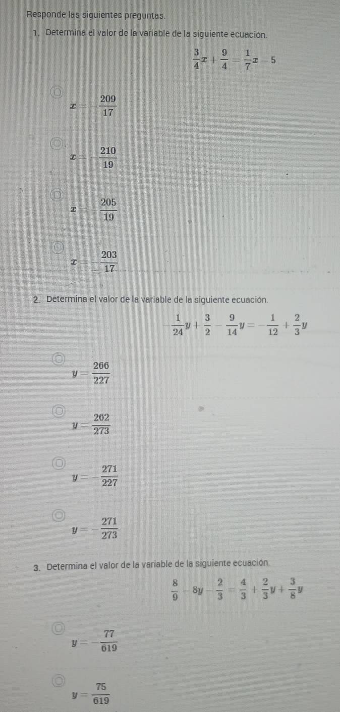 Responde las siguientes preguntas.
1, Determina el valor de la variable de la siguiente ecuación.
 3/4 x+ 9/4 = 1/7 x-5
x=- 209/17 
x - 210/19 
 205/19 
x=- 203/17 
2. Determina el valor de la variable de la siguiente ecuación.
- 1/24 y+ 3/2 - 9/14 y=- 1/12 + 2/3 y
y= 266/227 
y= 262/273 
y=- 271/227 
y=- 271/273 
3. Determina el valor de la variable de la siguiente ecuación.
 8/9 -8y- 2/3 = 4/3 + 2/3 y+ 3/8 y
y=- 77/619 
y= 75/619 