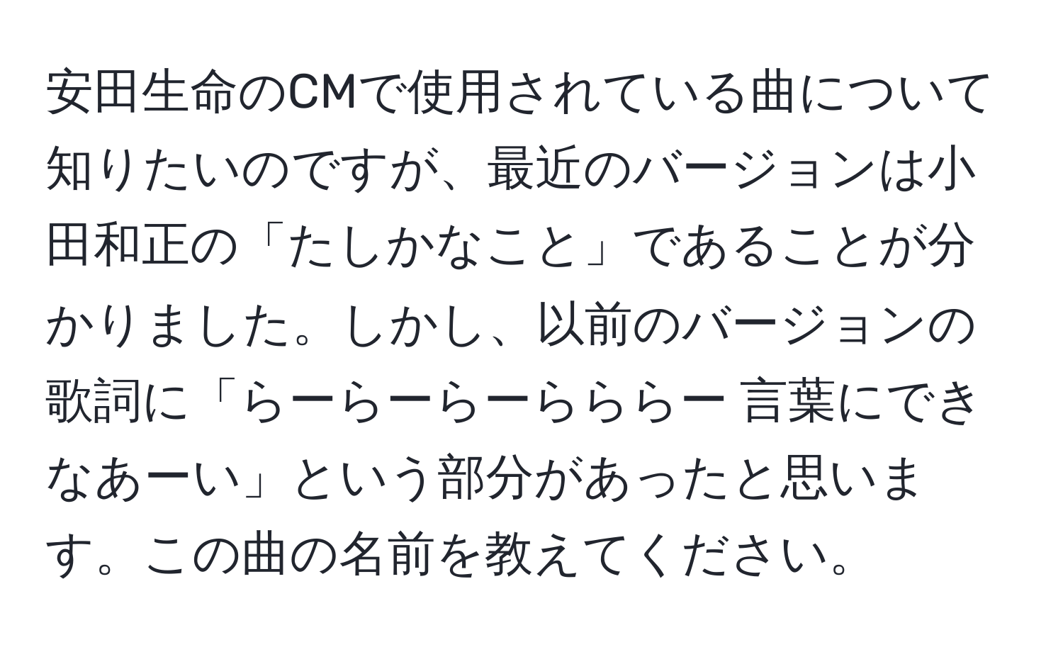 安田生命のCMで使用されている曲について知りたいのですが、最近のバージョンは小田和正の「たしかなこと」であることが分かりました。しかし、以前のバージョンの歌詞に「らーらーらーらららー 言葉にできなあーい」という部分があったと思います。この曲の名前を教えてください。