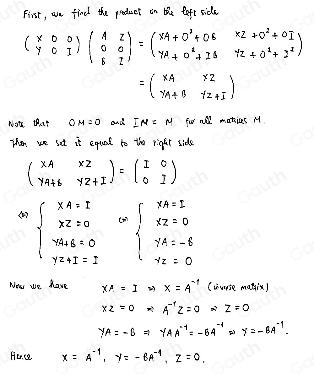 First, we find the product on the left side
beginpmatrix x&0 y&0&1endpmatrix beginpmatrix A&z 0&0 8&1endpmatrix =beginpmatrix xA+0^2+0B&xz+0^2+0I yA+0^2+1B&yz+0^2+I^2endpmatrix
=beginpmatrix x_A&xz y_A+B&yz+Iendpmatrix
Not that OM=0 and IM=M for all makices M. 
Then we set it equal to the rigar side
beginpmatrix XA&XZ YA+B&YZ+Iendpmatrix =beginpmatrix I&0 0&Iendpmatrix
()
beginarrayl xA=1 xz+3=0 x=1 beginarrayl xA=I xz=0 yA=-8 7z=0endarray.
(2) 
Now we have (cnverse matin)
XA=I =7 x=A^(-1)
xz=0 ) A^(-1)z=0 z=0
YA=-B ) gamma AA^(-1)=-BA^(-1) 1 y=-BA^(-1). 
Hence x=A^(-1), y=-BA^(-1), z=0.