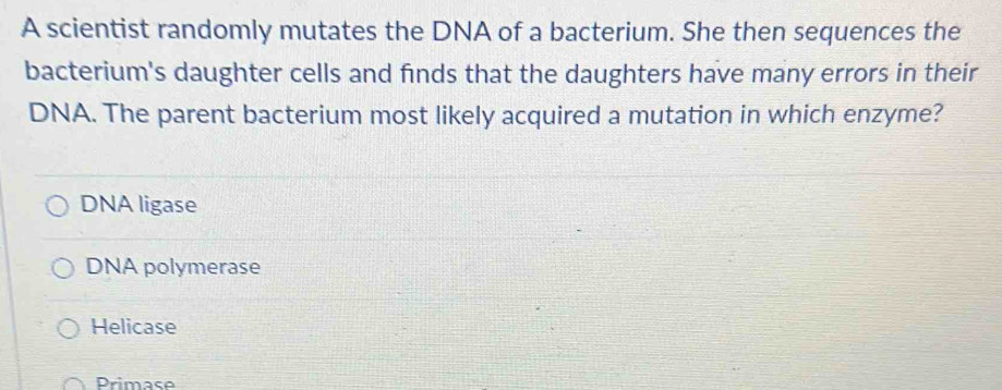 A scientist randomly mutates the DNA of a bacterium. She then sequences the
bacterium's daughter cells and finds that the daughters have many errors in their
DNA. The parent bacterium most likely acquired a mutation in which enzyme?
DNA ligase
DNA polymerase
Helicase
Primase