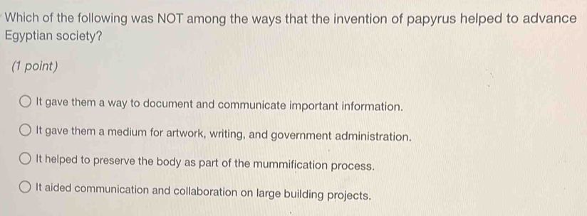 Which of the following was NOT among the ways that the invention of papyrus helped to advance
Egyptian society?
(1 point)
It gave them a way to document and communicate important information.
It gave them a medium for artwork, writing, and government administration.
It helped to preserve the body as part of the mummification process.
It aided communication and collaboration on large building projects.