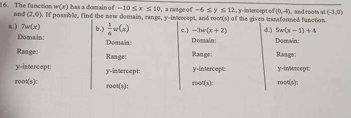 The function w(x) has a domain of -10≤ x≤ 10 , a range of -6≤ y≤ 12 , y-intercept of (0,-4) , and roots at (-3,0)
and (2,0). If possible, find the new domain, range, y-intercept, and root(s) of the given transformed function.
a.) 7w(x) b.)  1/6 w(x) c.) -3w(x+2) d.) 5w(x-1)+4
Domain: Domain:
Domain: Domain:
Range: Range: Range: Range:
y-intercept: y-intercept: y-intercept: y-intercept:
root(s): root(s): root(s): root(s):