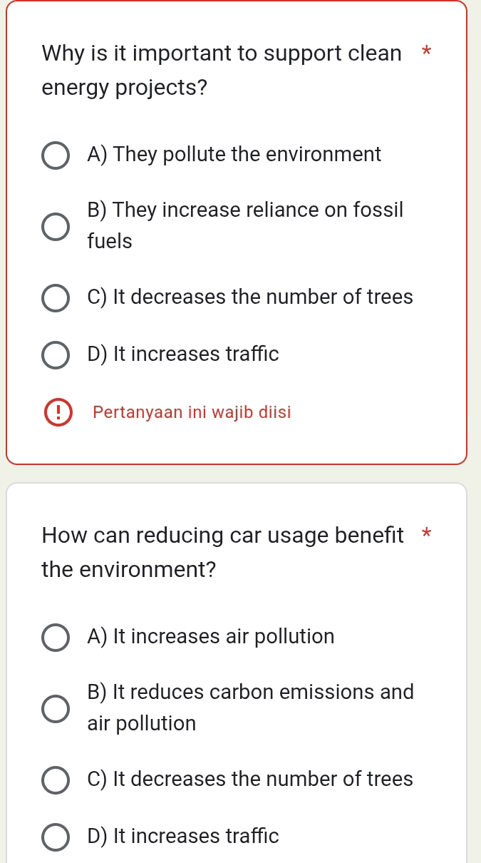 Why is it important to support clean *
energy projects?
A) They pollute the environment
B) They increase reliance on fossil
fuels
C) It decreases the number of trees
D) It increases traffic
I Pertanyaan ini wajib diisi
How can reducing car usage benefit *
the environment?
A) It increases air pollution
B) It reduces carbon emissions and
air pollution
C) It decreases the number of trees
D) It increases traffic