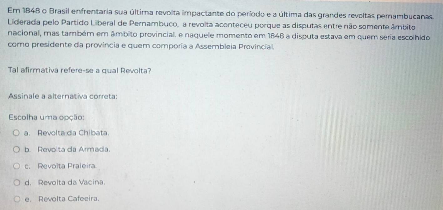 Em 1848 o Brasil enfrentaria sua última revolta impactante do período e a última das grandes revoltas pernambucanas.
Liderada pelo Partido Liberal de Pernambuco, a revolta aconteceu porque as disputas entre não somente âmbito
nacional, mas também em âmbito provincial. e naquele momento em 1848 a disputa estava em quem seria escolhido
como presidente da província e quem comporia a Assembleia Provincial.
Tal afirmativa refere-se a qual Revolta?
Assinale a alternativa correta:
Escolha uma opção:
a. Revolta da Chibata.
b. Revolta da Armada.
c. Revolta Praieira.
d. Revolta da Vacina.
e. Revolta Cafeeira.