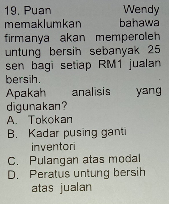 Puan Wendy
memaklumkan bahawa
firmanya akan memperoleh
untung bersih sebanyak 25
sen bagi setiap RM1 jualan
bersih.
Apakah analisis yang
digunakan?
A. Tokokan
B. Kadar pusing ganti
inventori
C. Pulangan atas modal
D. Peratus untung bersih
atas jualan