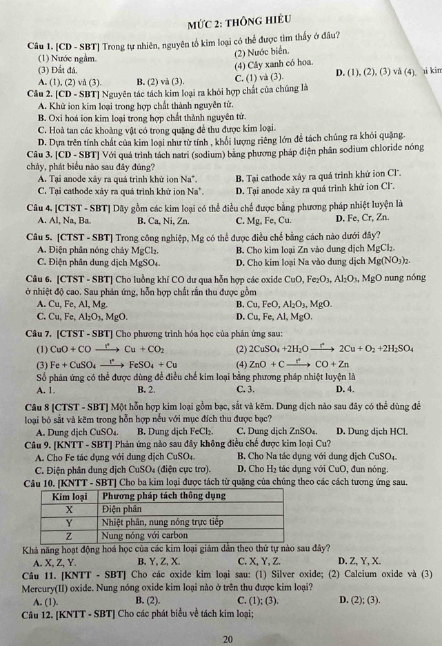 MỨC 2: THÔNG HIÊU
Câu 1. [CD - SBT] Trong tự nhiên, nguyên tố kim loại có thể được tìm thấy ở đâu?
(1) Nước ngầm.
(2) Nước biển.
(3) Đất đá.
(4) Cây xanh có hoa.
A. (1), (2) và (3). B. (2) và (3). C. (1) và (3). D. (1), (2), (3) vå (4) i kim
Câu 2. [CD - SBT] Nguyên tác tách kim loại ra khỏi hợp chất của chúng là
A. Khử ion kim loại trong hợp chất thành nguyên tử.
B. Oxi hoá ion kim loại trong hợp chất thành nguyên tử.
C. Hoà tan các khoàng vật có trong quặng để thu được kim loại.
D. Dựa trên tính chất của kim loại như từ tính , khối lượng riêng lớn đề tách chúng ra khỏi quặng.
Câu 3. [CD - SBT] Với quá trình tách natri (sodium) bằng phương pháp diện phân sodium chloride nóng
chảy, phát biểu nào sau đây đúng?
A. Tại anode xảy ra quá trình khử ion Na*.
C. Tại cathode xảy ra quá trình khử ion Na^+ B. Tại cathode xảy ra quá trình khử ion Cl.
D. Tại anode xảy ra quá trình khử ion Cl.
Câu 4. [CTST - SBT] Dãy gồm các kim loại có thể điều chế được bằng phương pháp nhiệt luyện là
A. Al, Na, Ba. B. Ca, Ni, Zn. C. Mg, Fe, Cu. D. Fe, Cr, Zn.
Câu 5. [CTST - SBT] Trong công nghiệp, Mg có thể được điều chế bằng cách nào dưới đây?
A. Điện phân nóng chảy MgCl_2. B. Cho kim loại Zn vào dung dịch MgCl_2.
C. Điện phân dung dịch MgSO4. D. Cho kim loại Na vào dung dịch Mg(NO_3)_2.
Câu 6. [CTST - SBT] Cho luồng khí CO dư qua hỗn hợp các oxide CuO,Fe_2O_3,Al_2O_3, MgO nung nóng
ở nhiệt độ cao. Sau phản ứng, hỗn hợp chất rắn thu được gồm
A. Cu,Fe,Al,M B. Cu,FeO,Al_2O_3,MgO.
D. Cu,Fe,Al,
C. Cu,Fe,Al_2O_3,MgO. MgO.
Câu 7. C TST - SBT] Cho phương trình hóa học của phản ứng sau:
(1) CuO+COxrightarrow t+COCu+CO_2 (2) 2CuSO_4+2H_2Oxrightarrow t°2Cu+O_2+2H_2SO_4
(3) Fe+CuSO_4xrightarrow I^*FeSO_4+Cu (4) ZnO+Cxrightarrow t^*CO+Zn
Số phản ứng có thể được dùng đề điều chế kim loại bằng phương pháp nhiệt luyện là
A. 1. B. 2. C. 3. D. 4.
Câu 8 [CTST - SBT] Một hỗn hợp kim loại gồm bạc, sắt và kẽm. Dung dịch nào sau đây có thể dùng đề
loại bỏ sắt và kẽm trong hỗn hợp nếu với mục đích thu được bạc?
A. Dung djch CuSO_4. B. Dung dịch FeCl₂. C. Dung dịch ZnSO₄. D. Dung dịch HCl.
Câu 9. [KNTT - SBT] Phản ứng nào sau đây không điều chế được kim loại Cu?
A. Cho Fe tác dụng với dung dịch CuSO₄. B. Cho Na tác dụng với dung dịch CuSO₄.
C. Điện phân dung dịch CuSO4 (điện cực trơ). D. Cho H₂ tác dụng với CuO, đun nóng.
Câu 10. [KNTT - SBT] Cho ba kim loại được tách từ quặng của chúng theo các cách tương ứng sau.
Khả năng hoạt động hoá học của các kim loại giảm dần theo thứ tự nào sau đây?
A. X, Z, Y. B. Y, Z, X. C. X, Y, Z. D. Z, Y, X.
Câu 11. [KNTT - SBT] Cho các oxide kim loại sau: (1) Silver oxide; (2) Calcium oxide và (3)
Mercury(II) oxide. Nung nóng oxide kim loại nào ở trên thu được kim loại?
A. (1). B. (2). C. (1); (3). D. (2); (3).
Câu 12. [KNTT - SBT] Cho các phát biểu về tách kim loại;
20