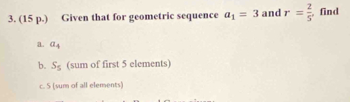 (15 p.) Given that for geometric sequence a_1=3 and r= 2/5  , find 
a. a_4
b. S_5 (sum of first 5 elements) 
c. S (sum of all elements)