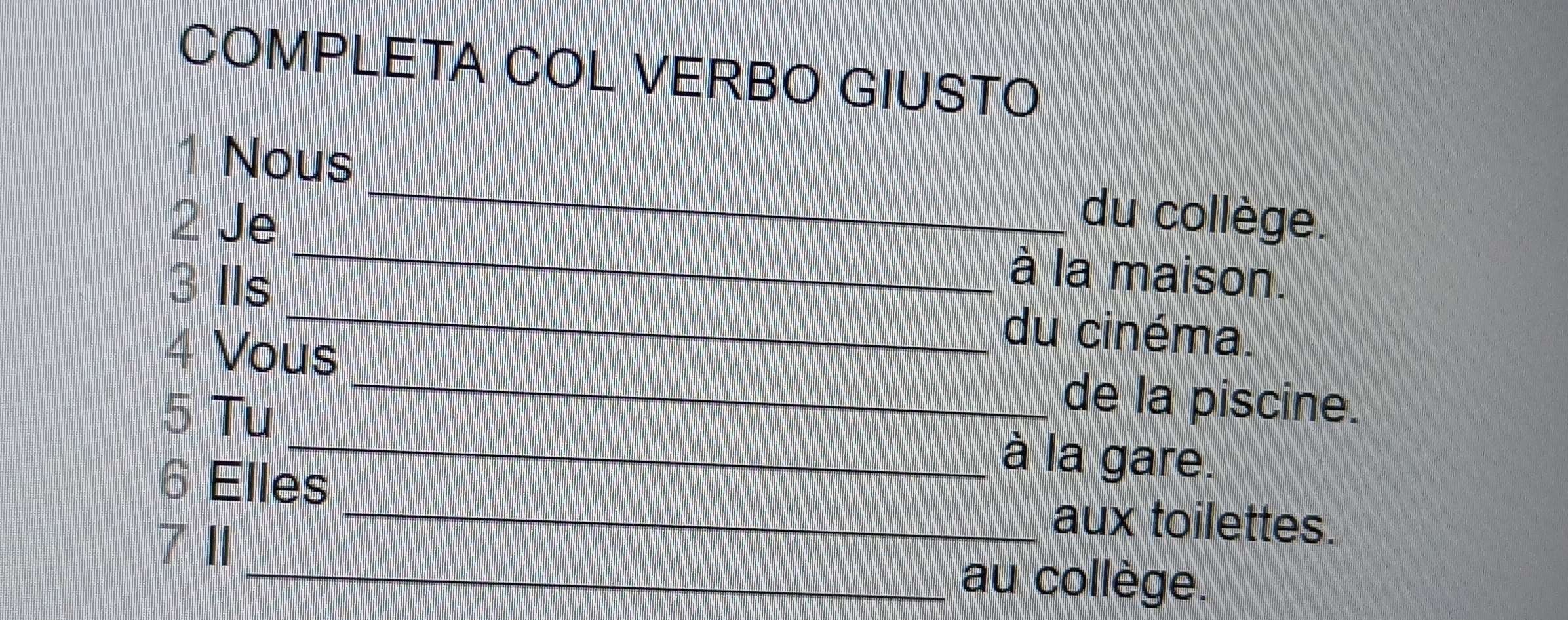 COMPLETA COL VERBO GIUSTO 
1 Nous _du collège. 
2 Je _à la maison. 
3 IIs _du cinéma. 
4 Vous_ de la piscine. 
5 Tu _à la gare. 
6 Elles 
7 11 
_aux toilettes. 
_au collège.