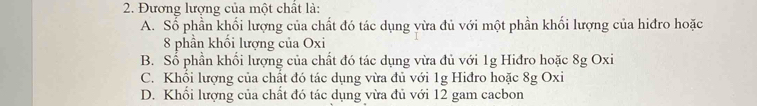 Đương lượng của một chất là:
A. Số phần khối lượng của chất đó tác dụng yừa đủ với một phần khối lượng của hiđro hoặc
8 phần khối lượng của Oxi
B. Số phần khổi lượng của chất đó tác dụng vừa đủ với 1g Hiđro hoặc 8g Oxi
C. Khối lượng của chất đó tác dụng vừa đủ với 1g Hiđro hoặc 8g Oxi
D. Khối lượng của chất đó tác dụng vừa đủ với 12 gam cacbon