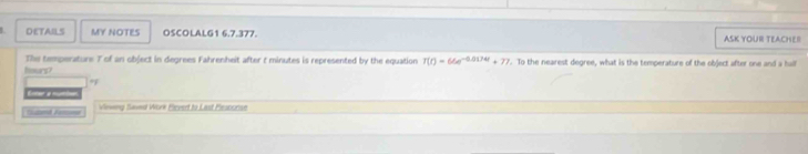 DETAILS MY NOTES OSCOLALG1 6.7.377. ASK YOUR TEACHE! 
The temperature T of an object in degrees Fahrenheit after t minutes is represented by the equation T(t)=66e^(-0.0174t)+77. To the nearest degree, what is the temperature of the object after one and a hall
hours? 
of 

__ Vieveing Saves Work Eicvet to Last Pesponse