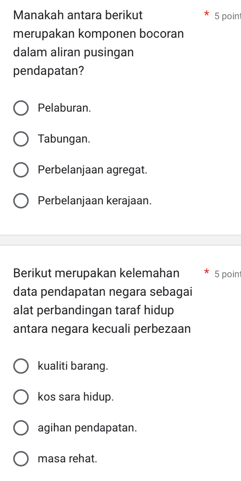 Manakah antara berikut 5 point
merupakan komponen bocoran
dalam aliran pusingan
pendapatan?
Pelaburan.
Tabungan.
Perbelanjaan agregat.
Perbelanjaan kerajaan.
Berikut merupakan kelemahan 5 point
data pendapatan negara sebagai
alat perbandingan taraf hidup
antara negara kecuali perbezaan
kualiti barang.
kos sara hidup.
agihan pendapatan.
masa rehat.