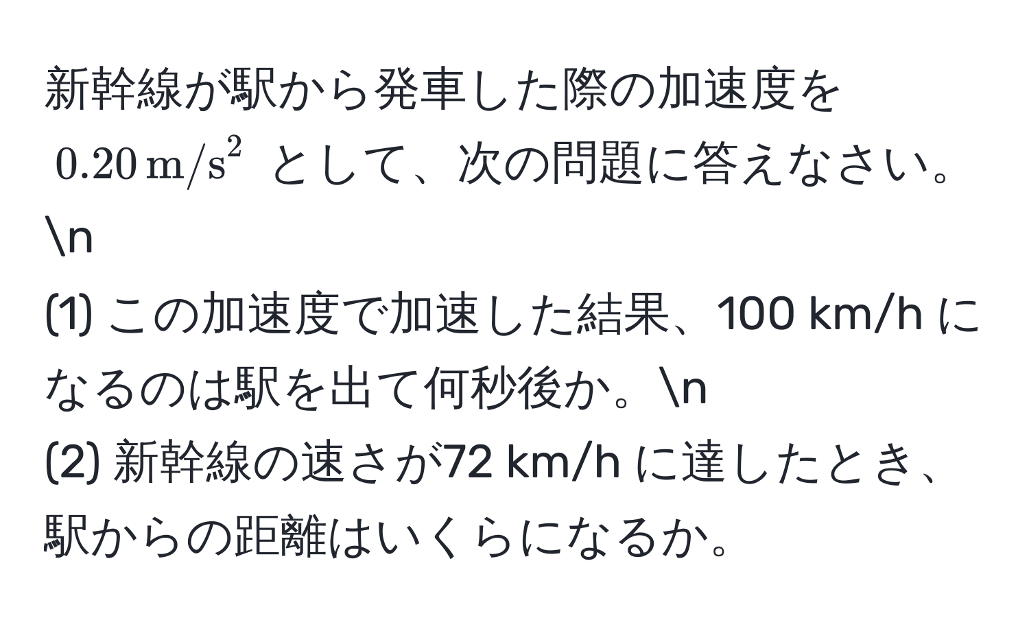 新幹線が駅から発車した際の加速度を (0.20 , m/s^2) として、次の問題に答えなさい。n
(1) この加速度で加速した結果、100 km/h になるのは駅を出て何秒後か。n
(2) 新幹線の速さが72 km/h に達したとき、駅からの距離はいくらになるか。