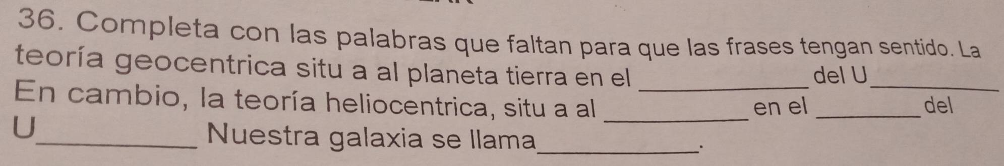 Completa con las palabras que faltan para que las frases tengan sentido. La 
teoría geocentrica situ a al planeta tierra en el 
del U 
En cambio, la teoría heliocentrica, situ a al __en el __del 
U 
_Nuestra galaxia se llama_