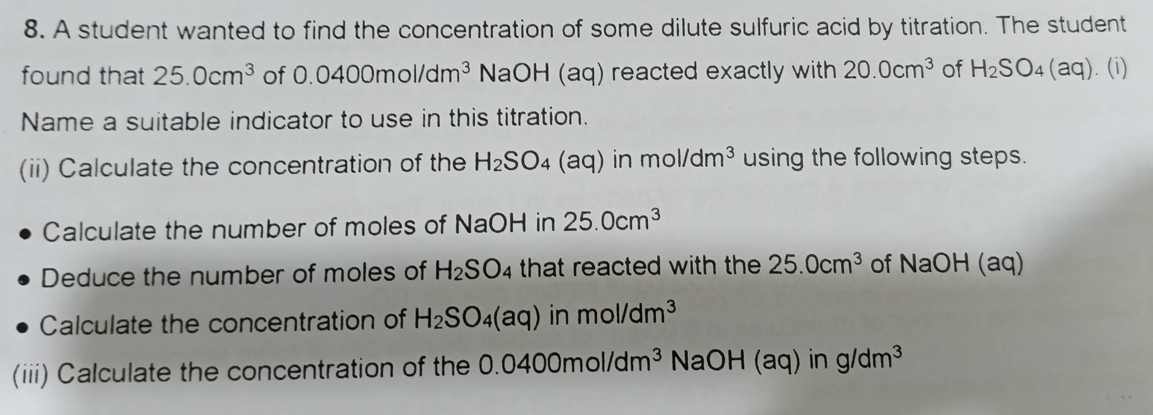 A student wanted to find the concentration of some dilute sulfuric acid by titration. The student 
found that 25.0cm^3 of 0.0400mol/dm^3 NaOH (aq) reacted exactly with 20.0cm^3 of H_2SO_4 (aq). (i) 
Name a suitable indicator to use in this titration. 
(ii) Calculate the concentration of the H_2SO_4 (a aq) in mol/dm^3 using the following steps. 
Calculate the number of moles of NaOH in 25.0cm^3
Deduce the number of moles of H_2SO_4 that reacted with the 25.0cm^3 of NaOH(aq)
Calculate the concentration of H_2SO_4(aq) in mol/dm^3
(iii) Calculate the concentration of the 0.0400mol/dm^3 NaOH (aq) in g/dm^3