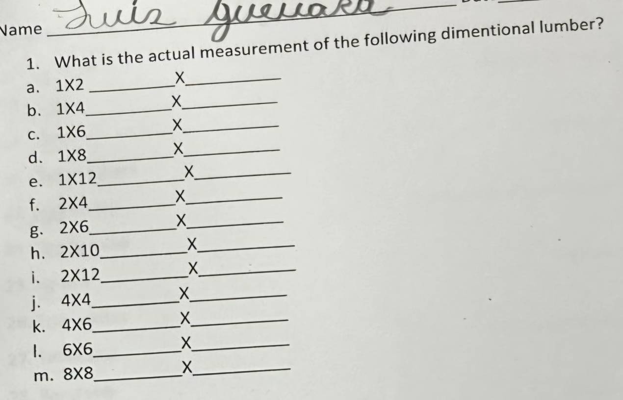 Name 
_ 
_ 
1. What is the actual measurement of the following dimentional lumber? 
a. 1* 2 _ 
_X 
b. 1* 4 _ 
_X 
C. 1* 6 _ 
_X 
d. 1* 8 _ 
_X 
e. 1* 12 _ 
_X 
f. 2* 4 _ 
_X 
g. 2* 6 _ 
_X 
h. 2* 10 _ 
_X 
i. 2* 12 _ X_ 
j. 4* 4 _ X_ 
k. 4* 6 _ 
_X 
1. 6* 6 _ 
_X 
m. 8* 8 _ 
_X