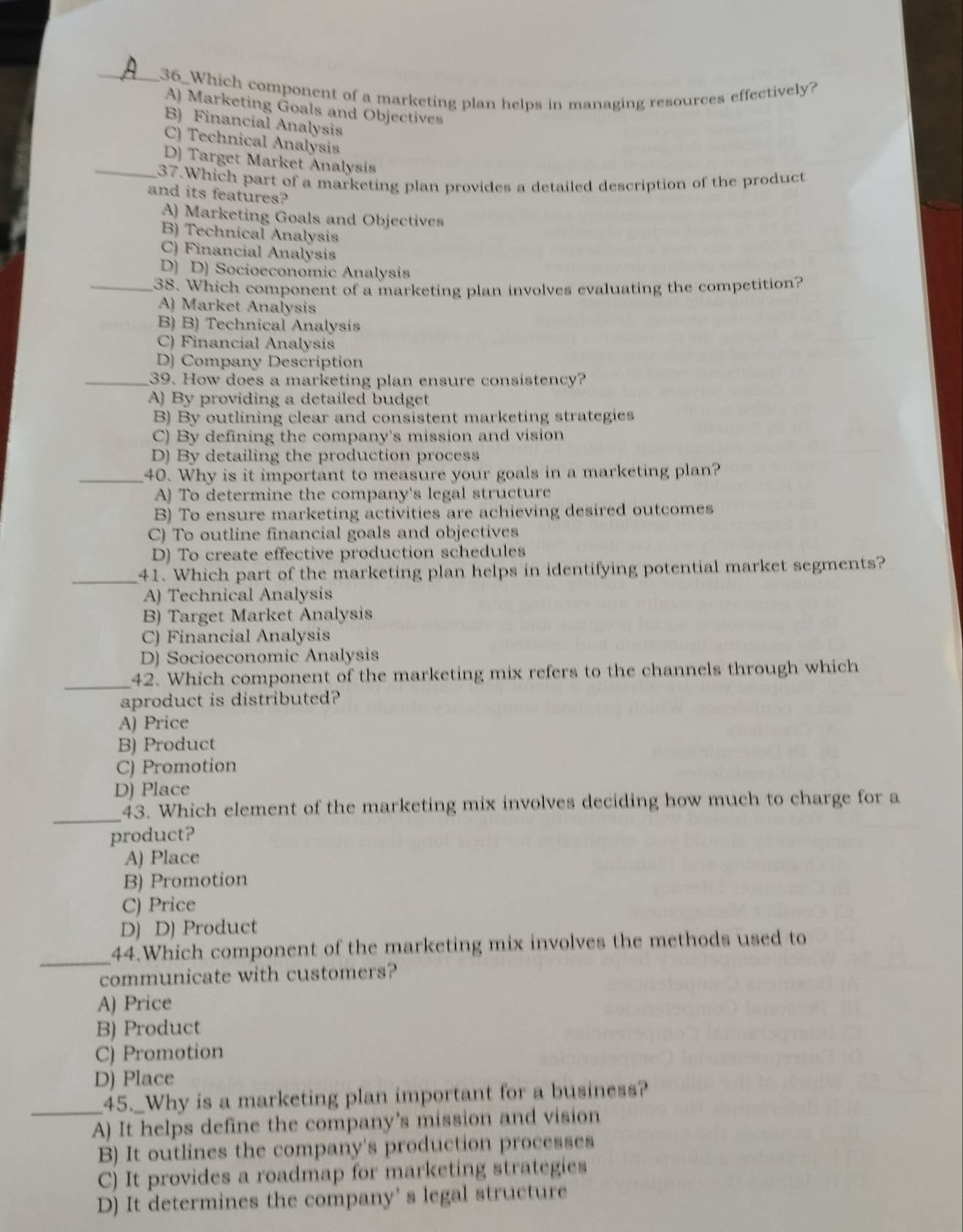 36_Which component of a marketing plan helps in managing resources effectively?
A) Marketing Goals and Objectives
B) Financial Analysis
C) Technical Analysis
D) Target Market Analysis
_37.Which part of a marketing plan provides a detailed description of the product
and its features?
A) Marketing Goals and Objectives
B) Technical Analysis
C) Financial Analysis
D) D) Socioeconomic Analysis
_38. Which component of a marketing plan involves evaluating the competition?
A) Market Analysis
B) B) Technical Analysis
C) Financial Analysis
D) Company Description
_39. How does a marketing plan ensure consistency?
A) By providing a detailed budget
B) By outlining clear and consistent marketing strategies
C) By defining the company's mission and vision
D) By detailing the production process
_40. Why is it important to measure your goals in a marketing plan?
A) To determine the company's legal structure
B) To ensure marketing activities are achieving desired outcomes
C) To outline financial goals and objectives
D) To create effective production schedules
_41. Which part of the marketing plan helps in identifying potential market segments?
A) Technical Analysis
B) Target Market Analysis
C) Financial Analysis
D) Socioeconomic Analysis
_42. Which component of the marketing mix refers to the channels through which
aproduct is distributed?
A) Price
B) Product
C) Promotion
D) Place
_
43. Which element of the marketing mix involves deciding how much to charge for a
product?
A) Place
B) Promotion
C) Price
D) D) Product
_
44.Which component of the marketing mix involves the methods used to
communicate with customers?
A) Price
B) Product
C) Promotion
D) Place
_45._Why is a marketing plan important for a business?
A) It helps define the company’s mission and vision
B) It outlines the company's production processes
C) It provides a roadmap for marketing strategies
D) It determines the company' s legal structure