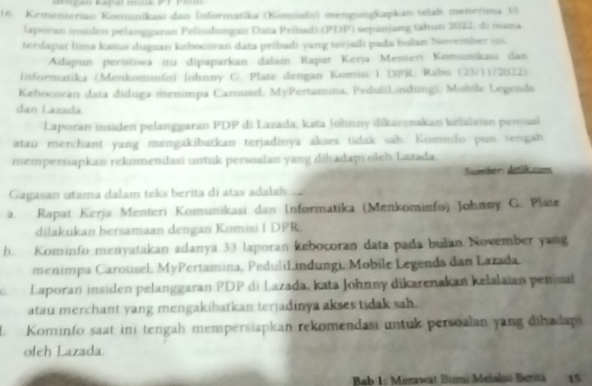 Kangan kapal müük P1 Peiu
16. Kementerian Komunikasi dan İnformatika (Kominfo) mengungkapkan telab menerima 33
laporan insiden pelanggaran Pelindungan Data Pribadi (PDP) sepanjang tahun 2022, di mana
terdapat lima kasus dugaan kebocoran data pribadi yang terjadi pada bulan November ini.
Adapın peristiwa itu dipaparkan dalai Rapat Kerja Menteri Komunikasi dan
Informatika (Menkominfo) Johnny G. Plate dengan Komisi 1 DPR, Rabu (23/11/2022)
Kebocoran data diduga menimpa Carousel, MyPertamina, PeduliLindungi, Mobile Legends
dan Lazada
Laporan insiden pelanggaran PDP di Lazada, kata Johnny dikarenakan kelalaian penjual
atau merchant yang mengakibatkan terjadinya akses tidak sah. Kominfo pun tengah
mempersiapkan rekomendasi untuk persoalan yang dihadapi oleh Lazada.
Sumber: detik.com
Gagasan utama dalam teks berita di atas adalah ...
a. Rapat Kerja Menteri Komunikasi dan Informatika (Menkominfo) Johnny G. Plate
dilakukan bersamaan dengan Komisi I DPR
b. Kominfo menyatakan adanya 33 laporan kebocoran data pada bulan November yang
menimpa Carousel, MyPertamina, PeduliLindungi, Mobile Legends dan Lazada
Laporan insiden pelanggaran PDP di Lazada, kata Johnny dikarenakan kelalaian peniual
atau merchant yang mengakibatkan terjadinya akses tidak sah.
L Kominfo saat ini tengah mempersiapkan rekomendasi untuk persoalan yang dihadapi
ołch Lazada.
Bab 1: Menwat Bümi Mełalui Berita 15