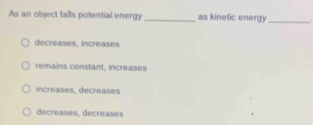 As an object falls potential energy _as kinetic energy_
decreases, increases
remains constant, increases
increases, decreases
decreases, decreases