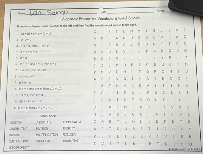 Name __Date_ Period_ 
Algebraic Properties Vocabulary Wバd Scалch 
Directions: Answer each question to the left and then find the word in word search to the right. 
L (a+b)+c=a+(b+c) C I R T E M M Y S L I N E 
2 a· 0=0 A D D A H U S O L V E A O 
3. If a=b , then a-c=b-c S I S D A L D O N T T D C 
4. a+b=b+a U V UE V T E R H D O D O 
5 a=a
B E B S E I J I L K P I M 
6. I1 a=b and b=c , then a=c T Z E R O P R OD U C T M 
7. If a=b , then ac=bc R M V E M L T Q P C N I U 
8. a+(-a)=0
q. a+0=a A E I V O I M A D B O O T 
10. If a=b and c!= 0 , then a/c=b/c C R T N V C D V K I I N A 
H . If a=b , then b=a T G I I E A J E H E S R T 
12 a(b+c)=ab+ac I E S T D T O O N C I U I 
i3. If a=b , then a+c=b+c O S N F M I X D D T V B V 
WORD BANK N L A S S O C I A T I V E 
ADDITION ASSOCIATE COMMUTATIVE C O R Y J N H I D E D T R 
DISTRIBUTIVE DIVISION IDENTITY A P T S U B S T I T U T Y 
INVERSE MULTIPLICATION REFLEXIVE R E R E F L E X I V E R B 
SUBTRACTION SYMMETRIC TRANSITIVE E V I T U B I R T S I D O 
ZERO PROPERTY © Algebra with Ms B, 2022