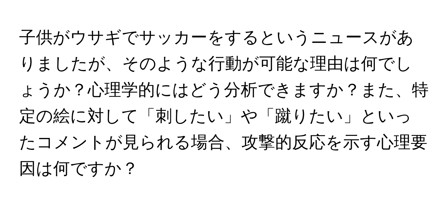 子供がウサギでサッカーをするというニュースがありましたが、そのような行動が可能な理由は何でしょうか？心理学的にはどう分析できますか？また、特定の絵に対して「刺したい」や「蹴りたい」といったコメントが見られる場合、攻撃的反応を示す心理要因は何ですか？