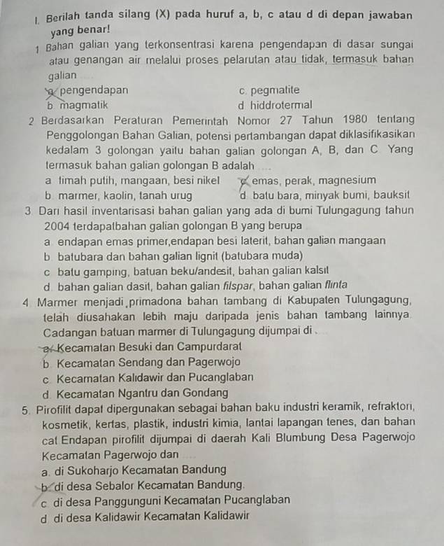 Berilah tanda silang (X) pada huruf a, b, c atau d di depan jawaban
yang benar!
1 Bahan galian yang terkonsentrasi karena pengendapan di dasar sungai
atau genangan air melalui proses pelarutan atau tidak, termasuk bahan
galian
pengendapan c. pegmalite
b magmatik d hiddrotermal
2 Berdasarkan Peraturan Pemerintah Nomor 27 Tahun 1980 tentan
Penggolongan Bahan Galian, potensi pertambangan dapat diklasifikasikan
kedalam 3 golongan yaitu bahan galian golongan A, B, dan C Yang
termasuk bahan galian golongan B adalah
a timah putih, mangaan, besi nikeI emas, perak, magnesium
b marmer, kaolin, tanah urug d batu bara, minyak bumi, bauksit
3 Darı hasil inventarisasi bahan galian yang ada di bumi Tulungagung tahun
2004 terdapatbahan galian golongan B yang berupa
a endapan emas primer,endapan besi laterit, bahan galian mangaan
b batubara dan bahan galian lignit (batubara muda)
c batu gamping, batuan beku/andesit, bahan galian kalsıt
d bahan galian dasit, bahan galian filspar, bahan galian flinta
4 Marmer menjadi primadona bahan tambang di Kabupaten Tulungagung,
telah diusahakan lebih maju daripada jenis bahan tambang lainnya.
Cadangan batuan marmer di Tulungagung dijumpai di
a. Kecamatan Besuki dan Campurdaral
b Kecamatan Sendang dan Pagerwojo
c Kecamatan Kalıdawir dan Pucanglaban
d Kecamatan Ngantru dan Gondang
5. Pirofilit dapat dipergunakan sebagai bahan baku industri keramik, refraktor,
kosmetik, kertas, plastik, industri kimia, lantai lapangan tenes, dan bahan
cat Endapan pirofilit dijumpai di daerah Kali Blumbung Desa Pagerwojo
Kecamatan Pagerwojo dan
a. di Sukoharjo Kecamatan Bandung
bdi desa Sebalor Kecamatan Bandung.
c di desa Panggunguni Kecamatan Pucanglaban
d di desa Kalidawir Kecamatan Kalidawir