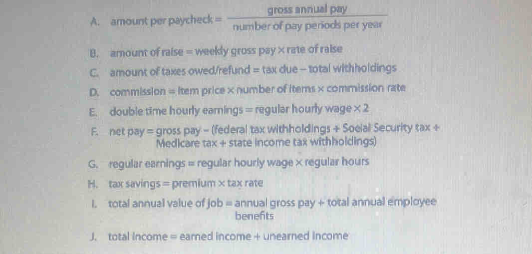 amount per paycheck = __________ gross annual pay - 
number of pay periods per year 
B. amount of raise = weekly gross pay × rate of raise 
C. amount of taxes owed/refund = tax due - total withholdings 
D. commission = Item price ×number of items × commission rate 
E. double time hourly earnings = regular hourly wage * 2
F. net pay = gross pay - (federal tax withholdings + Soeial Security tax + 
Medicare tax + state income tax withholdings) 
G. regular earnings = regular hourly wage × regular hours 
H. tax savings = premium × tax rate 
I. total annual value of job = annual gross pay + total annual employee 
benefts 
J. total income = earned income + unearned income