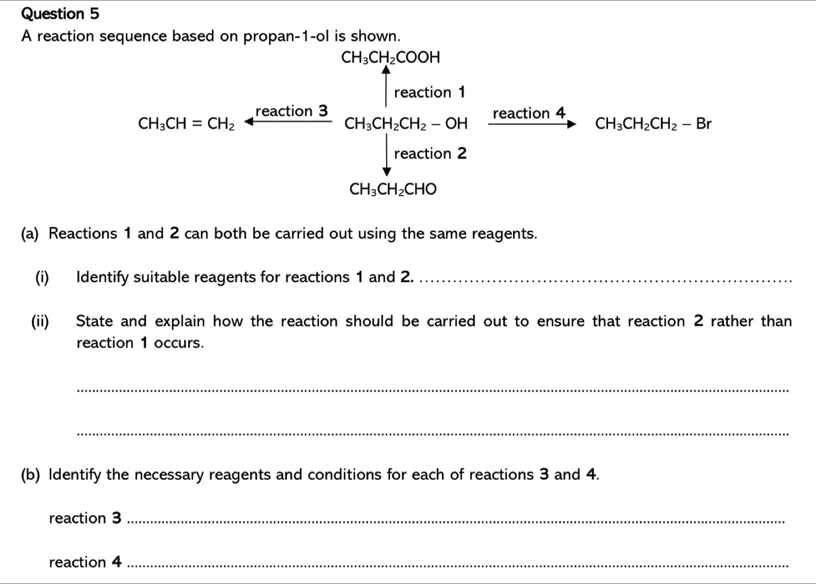 A reaction sequence based on propan -1-ol is shown.
CH_3CH_2COOH
∈t reaction1
CH_3CH=CH_2arrow frac reaction3CH_3CH_2CH_2-OH xrightarrow reaction4CH_3CH_2CH_2-Br
CH_3CH_2CHO
(a) Reactions 1 and 2 can both be carried out using the same reagents. 
(i) Identify suitable reagents for reactions 1 and 2._ 
(ii) State and explain how the reaction should be carried out to ensure that reaction 2 rather than 
reaction 1 occurs. 
_ 
_ 
(b) Identify the necessary reagents and conditions for each of reactions 3 and 4. 
reaction 3_ 
reaction 4_