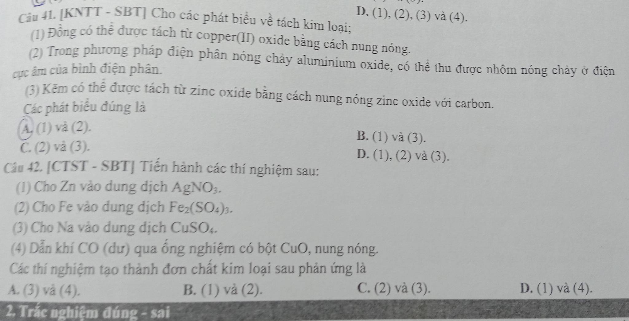 D. (1), (2), (3) và (4).
Câu 41. [KNTT - SBT] Cho các phát biểu về tách kim loại;
(1) Đồng có thể được tách từ copper(II) oxide bằng cách nung nóng.
(2) Trong phương pháp điện phân nóng chảy aluminium oxide, có thể thu được nhôm nóng chảy ở điện
cục âm của bình điện phân.
(3) Kẽm có thể được tách từ zinc oxide bằng cách nung nóng zinc oxide với carbon.
Các phát biểu đúng là
A. (1) và (2).
B. (1) va(3)
C. (2) và (3). D. (1) ,(2) va(3)
Câu 42. [CTST - SBT] Tiến hành các thí nghiệm sau:
(1) Cho Zn vào dung dịch AgNO_3. 
(2) Cho Fe vào dung dịch Fe_2(SO_4)_3. 
(3) Cho Na vào dung dịch CuSO_4. 
(4) Dẫn khí CO (dư) qua ống nghiệm có bột CuO, nung nóng.
Các thí nghiệm tạo thành đơn chất kim loại sau phản ứng là
A. (3) và (4). B. (1) và (2). C. (2) và (3). D. (1) và (4).
2. Trắc nghiệm đúng - sai