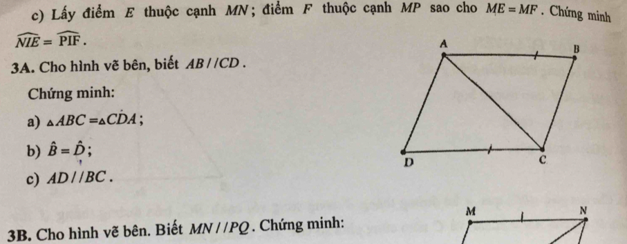 Lấy điểm E thuộc cạnh MN; điểm F thuộc cạnh MP sao cho ME=MF. Chứng minh
widehat NIE=widehat PIF. 
3A. Cho hình vẽ bên, biết AB//CD. 
Chứng minh: 
a) △ ABC=△ CDA : 
b) hat B=hat D; 
c) AD//BC. 
3B. Cho hình vẽ bên. Biết MN//PQ. Chứng minh: