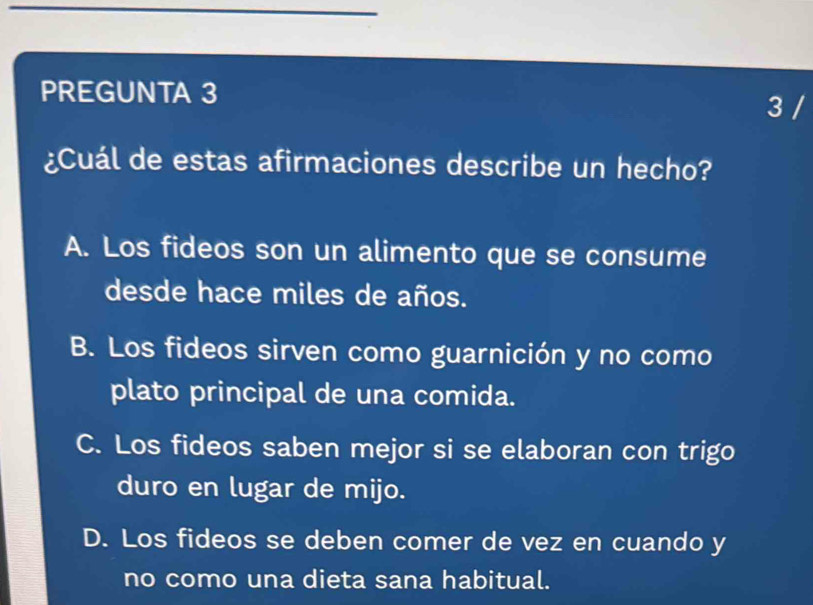 PREGUNTA 3 3 /
¿Cuál de estas afirmaciones describe un hecho?
A. Los fideos son un alimento que se consume
desde hace miles de años.
B. Los fideos sirven como guarnición y no como
plato principal de una comida.
C. Los fideos saben mejor si se elaboran con trigo
duro en lugar de mijo.
D. Los fideos se deben comer de vez en cuando y
no como una dieta sana habitual.