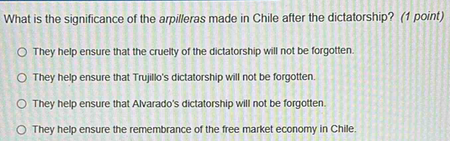 What is the significance of the arpilleras made in Chile after the dictatorship? (1 point)
They help ensure that the cruelty of the dictatorship will not be forgotten.
They help ensure that Trujillo's dictatorship will not be forgotten.
They help ensure that Alvarado's dictatorship will not be forgotten.
They help ensure the remembrance of the free market economy in Chile.