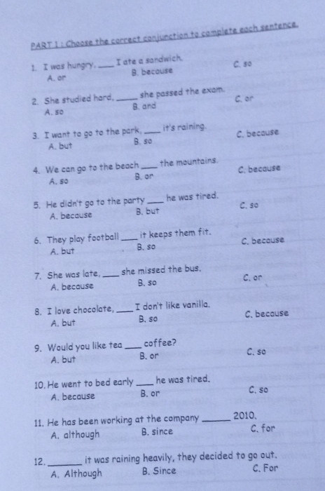 Choose the correct conjunction to complete each sentence.
1. I was hungry. _I ate a sandwich. C. s0
B. because
A. or
2. She studied hard, _she passed the exam.
A. so B. and C. or
3. I want to go to the park, _it's raining.
A. but B. so C. because
4. We can go to the beach _the mountains.
A. so B. or C. because
5. He didn't go to the party _he was tired.
A. because B. but C. so
6. They play football _it keeps them fit.
A. but B. so C. because
7. She was late, _she missed the bus.
A. because B. so C. or
8. I love chocolate, _I don't like vanilla.
A. but B. so C. because
9. Would you like tea _coffee? C. so
A. but B. or
10. He went to bed early _he was tired.
A. because B. or C. so
11. He has been working at the company_ 2010,
A. although B. since C.for
12. _it was raining heavily, they decided to go out.
A. Although B. Since C. For