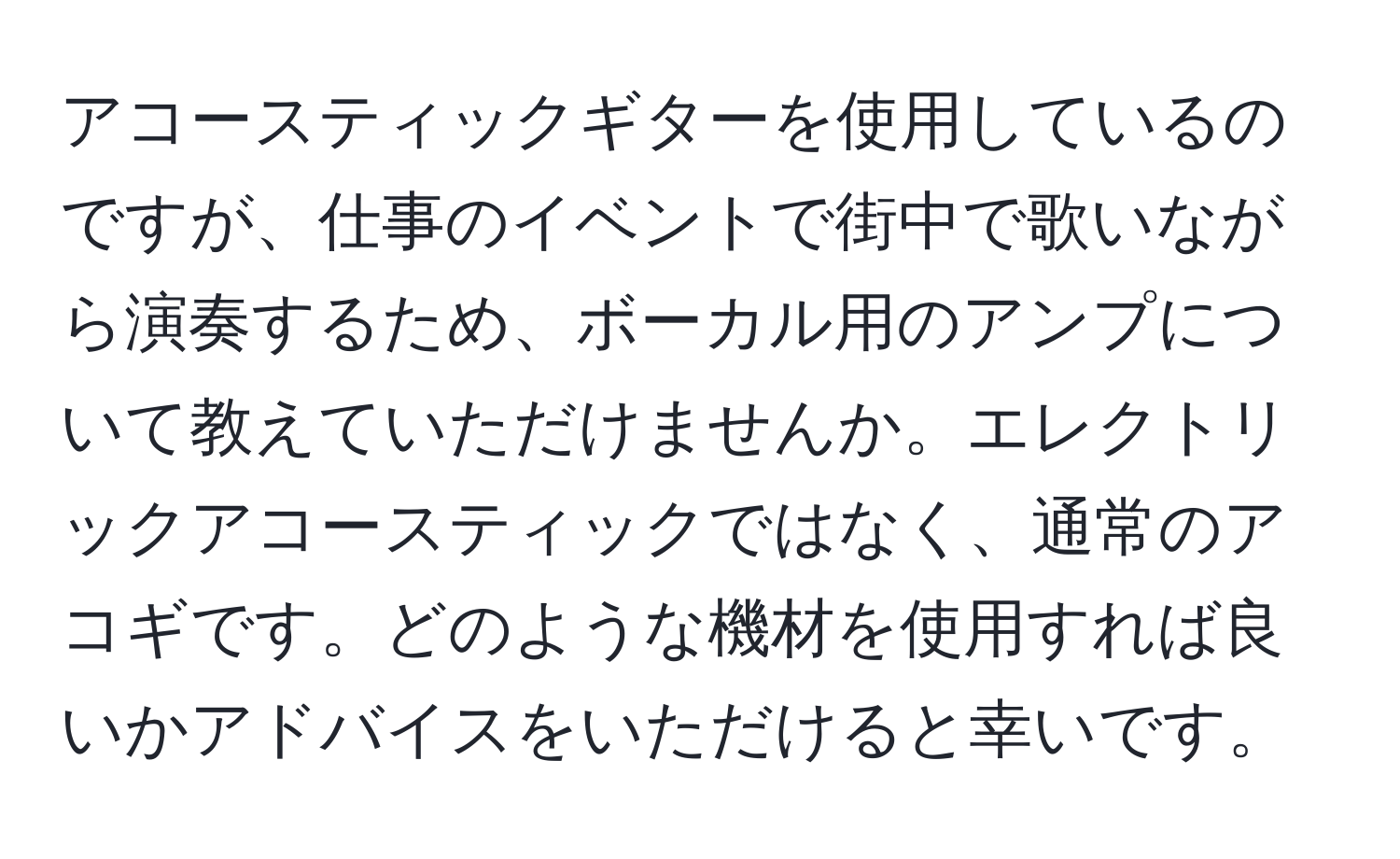 アコースティックギターを使用しているのですが、仕事のイベントで街中で歌いながら演奏するため、ボーカル用のアンプについて教えていただけませんか。エレクトリックアコースティックではなく、通常のアコギです。どのような機材を使用すれば良いかアドバイスをいただけると幸いです。