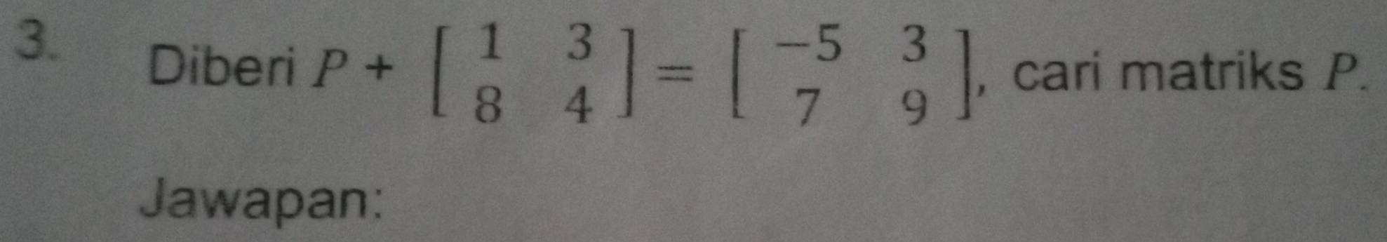 Diberi P+beginbmatrix 1&3 8&4endbmatrix =beginbmatrix -5&3 7&9endbmatrix , cari matriks P. 
Jawapan: