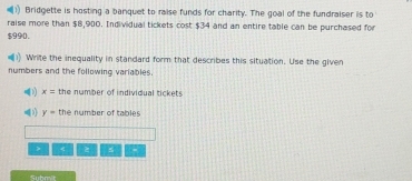 Bridgette is hosting a banquet to raise funds for charity. The goal of the fundraiser is to 
raise more than $8,900. Individual tickets cost $34 and an entire table can be purchased for
$990. 
Write the inequality in standard form that describes this situation. Use the given 
numbers and the following variables. 
( x= the number of individual tickets
y= the number of tables 
> < 2 s . 
Submit