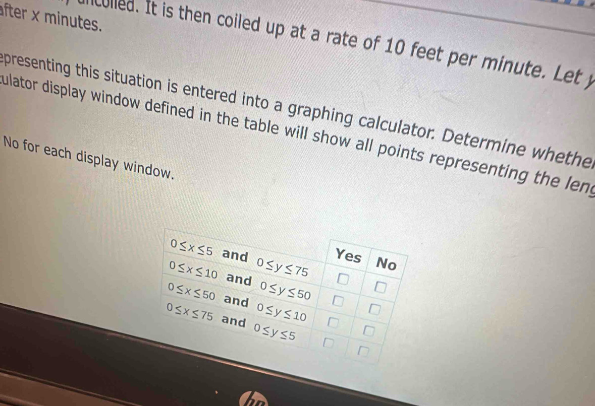 fter x minutes.
icolled. It is then coiled up at a rate of 10 feet per minute. Let j
presenting this situation is entered into a graphing calculator. Determine whethe
ulator display window defined in the table will show all points representing the len
No for each display window.