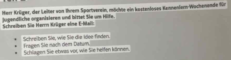 Herr Krüger, der Leiter von Ihrem Sportverein, möchte ein kostenloses Kennenlern-Wochenende für 
Jugendliche organisieren und bittet Sie um Hilfe. 
Schreiben Sie Herrn Krüger eine E-Mail: 
Schreiben Sie, wie Sie die Idee finden. 
Fragen Sie nach dem Datum. 
Schlagen Sie etwas vor, wie Sie helfen können.