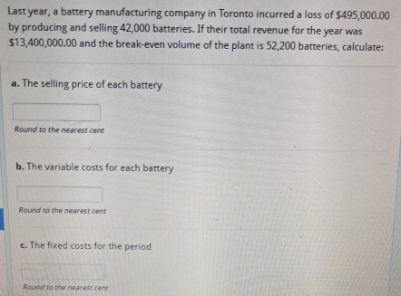 Last year, a battery manufacturing company in Toronto incurred a loss of $495,000.00
by producing and selling 42,000 batteries. If their total revenue for the year was
$13,400,000.00 and the break-even volume of the plant is 52,200 batteries, calculate: 
a. The selling price of each battery 
Round to the nearest cent 
b. The variable costs for each battery 
Round to the nearest cent 
c. The fixed costs for the period 
Round to the nearest cent