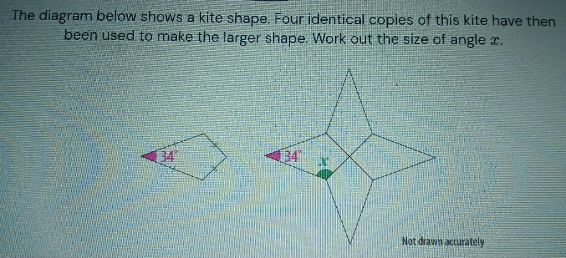 The diagram below shows a kite shape. Four identical copies of this kite have then
been used to make the larger shape. Work out the size of angle x.