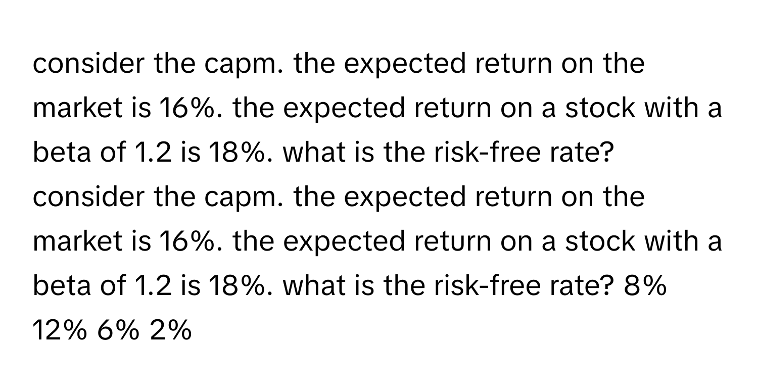 consider the capm. the expected return on the market is 16%. the expected return on a stock with a beta of 1.2 is 18%. what is the risk-free rate? consider the capm. the expected return on the market is 16%. the expected return on a stock with a beta of 1.2 is 18%. what is the risk-free rate? 8% 12% 6% 2%