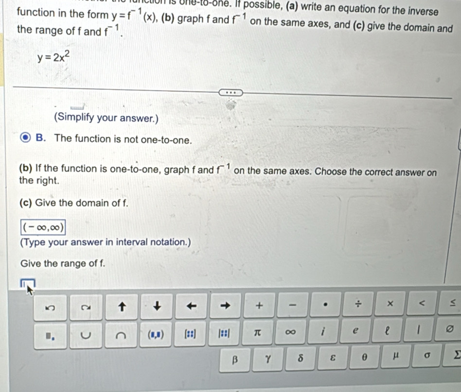 unction is one-to-one. If possible, (a) write an equation for the inverse 
function in the form y=f^(-1)(x) , (b) graph f and f^(-1) on the same axes, and (c) give the domain and 
the range of f and f^(-1).
y=2x^2
(Simplify your answer.) 
B. The function is not one-to-one. 
(b) If the function is one-to-one, graph f and f^(-1) on the same axes. Choose the correct answer on 
the right. 
(c) Give the domain of f.
(-∈fty ,∈fty )
(Type your answer in interval notation.) 
Give the range of f. 
~ ↑ ↓ ← → + - . + × < 
I. U ∩  (8,8) [::] |=:| π ∞ i e l 1 
β γ δ ε θ μ σ