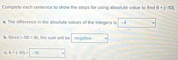 Complete each sentence to show the steps for using absolute value to find 6+(-10). 
a. The difference in the absolute values of the integers is -4
b. Since |-10|>|6| , the sum will be negative 
C. 6+(-10)=|-16