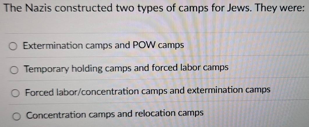 The Nazis constructed two types of camps for Jews. They were:
Extermination camps and POW camps
Temporary holding camps and forced labor camps
Forced labor/concentration camps and extermination camps
Concentration camps and relocation camps