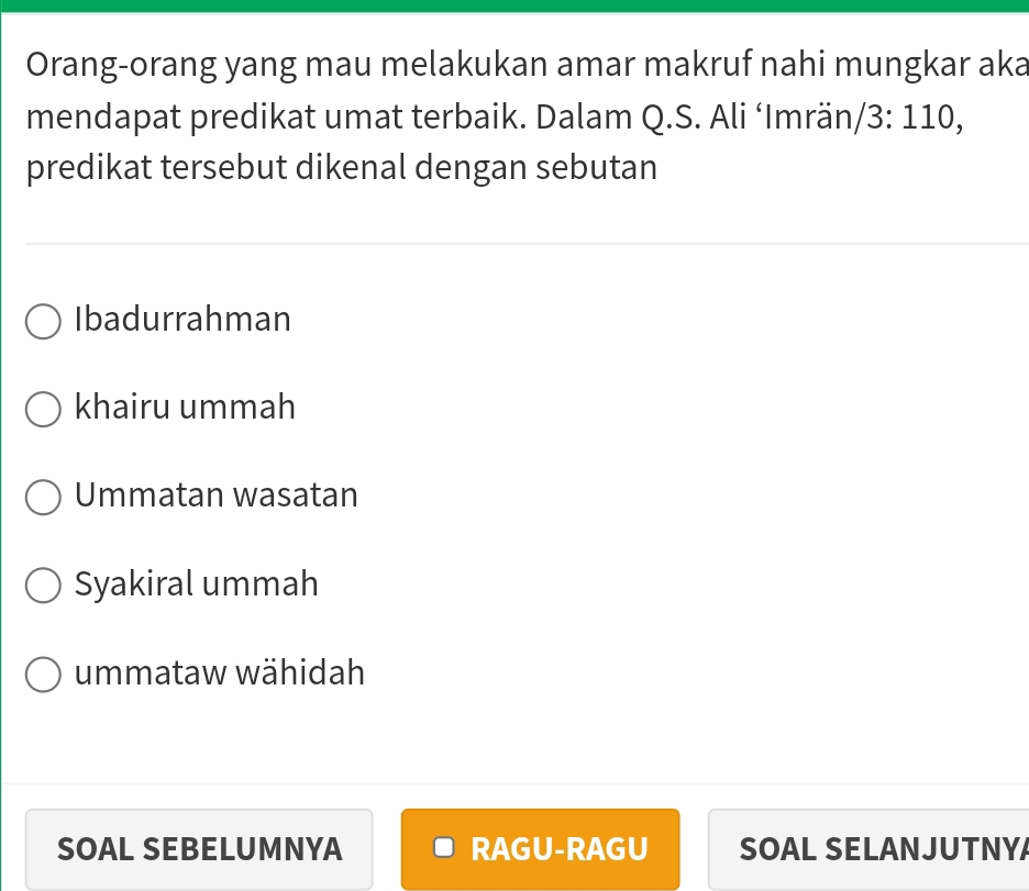 Orang-orang yang mau melakukan amar makruf nahi mungkar aka
mendapat predikat umat terbaik. Dalam Q.S. Ali ‘Imrän/ 3: 110,
predikat tersebut dikenal dengan sebutan
Ibadurrahman
khairu ummah
Ummatan wasatan
Syakiral ummah
ummataw wähidah
SOAL SEBELUMNYA RAGU-RAGU SOAL SELANJUTNY