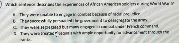 Which sentence describes the experiences of African American soldiers during World War I?
A. They were unable to engage in combat because of racial prejudice.
B. They successfully persuaded the government to desegregate the army.
C. They were segregated but many engaged in combat under French command.
D. They were treatedequals with ample opportunity for advancement through the
ranks.