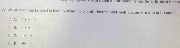 a game. Harold scored 9 points during his turn. So far, his friend has sco
Which equation can be used to find how many more points Harold's friend needs to score, p, in order to tie Harold?
A. 4+p=9
B. 9+p=4
C. 4p=9
D. 9p=4